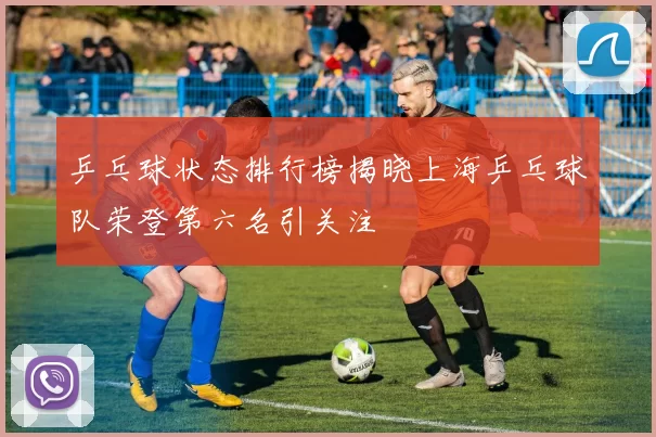 乒乓球状态排行榜揭晓上海乒乓球队荣登第六名引关注