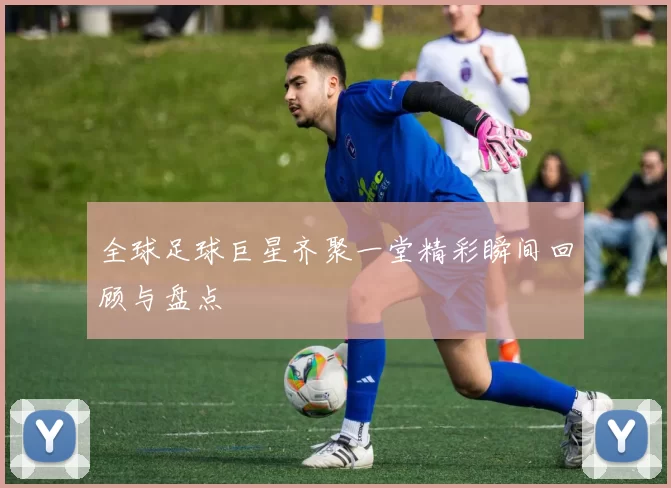 全球足球巨星齐聚一堂精彩瞬间回顾与盘点