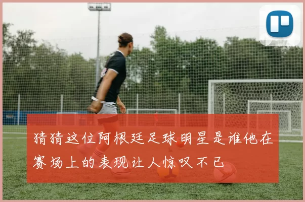 猜猜这位阿根廷足球明星是谁他在赛场上的表现让人惊叹不已