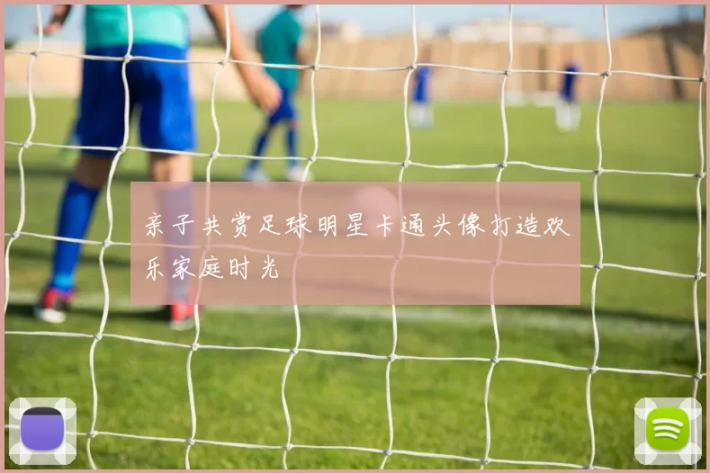 亲子共赏足球明星卡通头像打造欢乐家庭时光