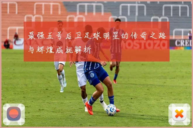 最强五号后卫足球明星的传奇之路与辉煌成就解析