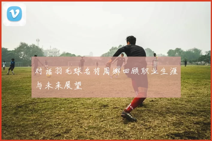 对话羽毛球名将周娜回顾职业生涯与未来展望