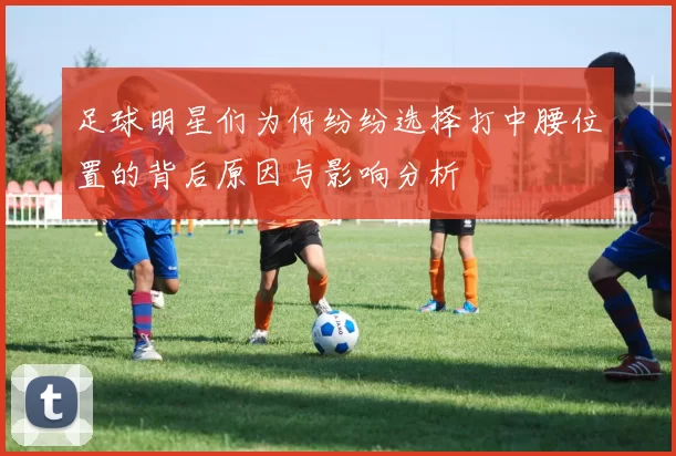 足球明星们为何纷纷选择打中腰位置的背后原因与影响分析