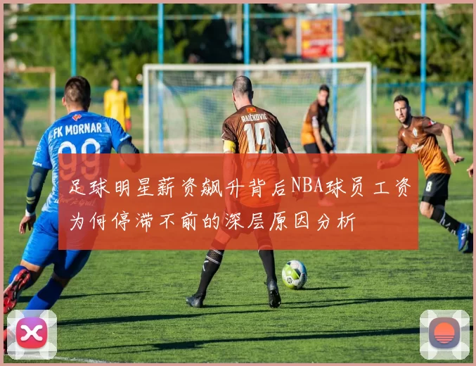足球明星薪资飙升背后NBA球员工资为何停滞不前的深层原因分析
