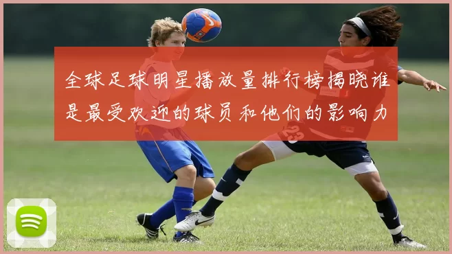 全球足球明星播放量排行榜揭晓谁是最受欢迎的球员和他们的影响力