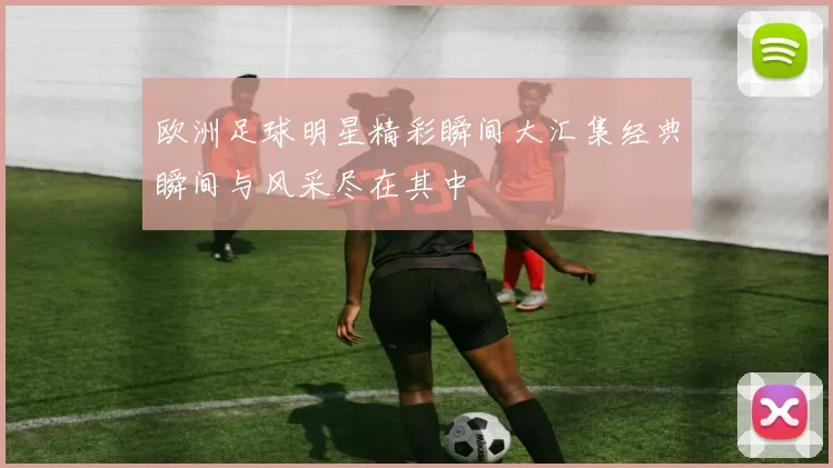欧洲足球明星精彩瞬间大汇集经典瞬间与风采尽在其中
