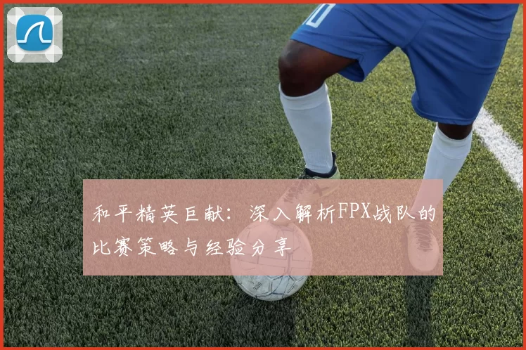 和平精英巨献：深入解析FPX战队的比赛策略与经验分享