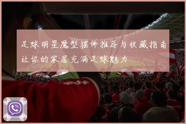 足球明星魔型摆件推荐与收藏指南让你的家居充满足球魅力