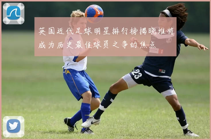 英国近代足球明星排行榜揭晓谁将成为历史最佳球员之争的焦点
