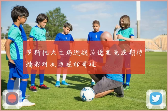 罗斯托夫主场迎战马德里竞技期待精彩对决与逆转奇迹