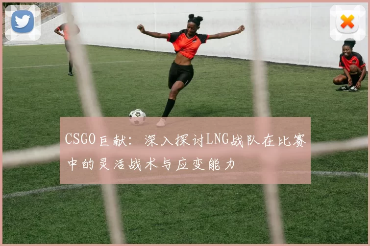 CSGO巨献：深入探讨LNG战队在比赛中的灵活战术与应变能力
