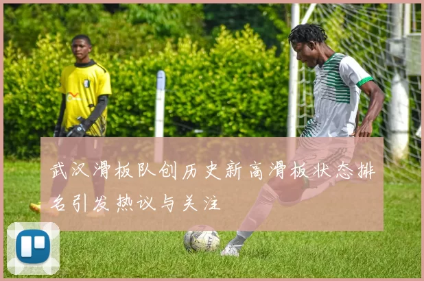 武汉滑板队创历史新高滑板状态排名引发热议与关注