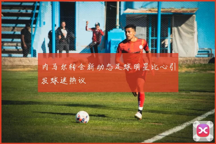 内马尔转会新动态足球明星比心引发球迷热议