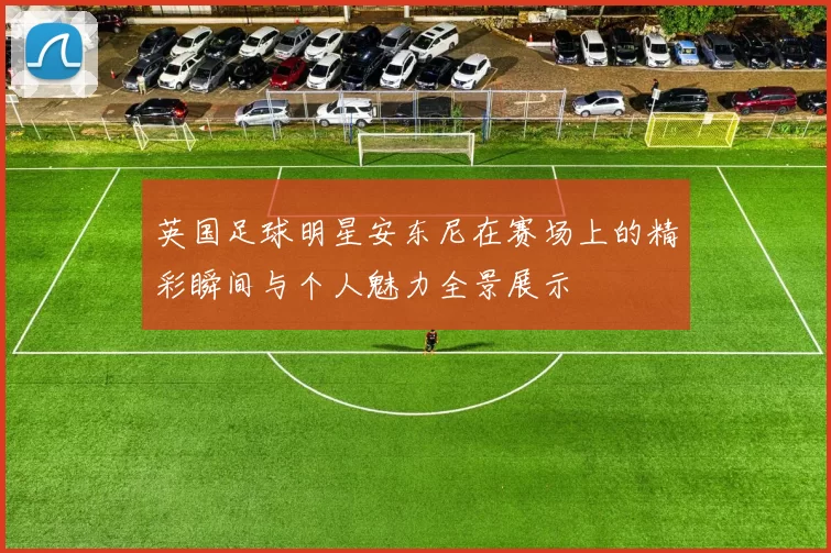 英国足球明星安东尼在赛场上的精彩瞬间与个人魅力全景展示