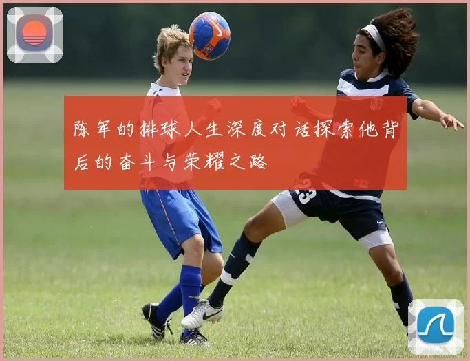 陈军的排球人生深度对话探索他背后的奋斗与荣耀之路