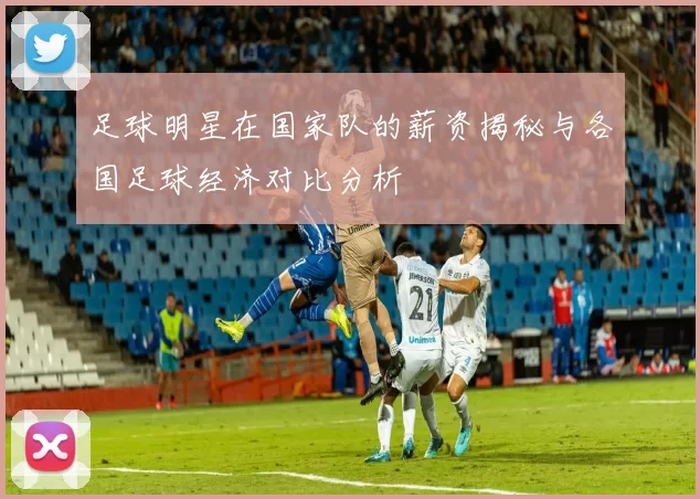 足球明星在国家队的薪资揭秘与各国足球经济对比分析