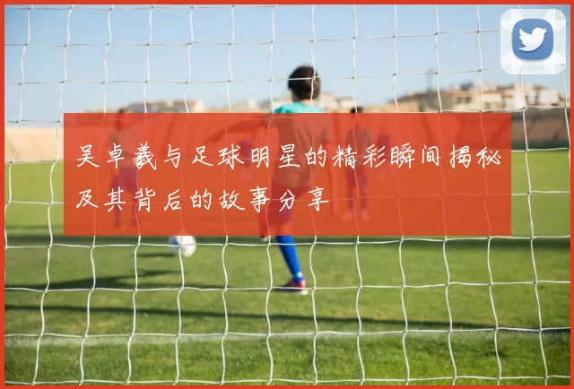 吴卓羲与足球明星的精彩瞬间揭秘及其背后的故事分享