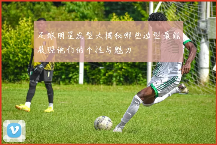 足球明星发型大揭秘哪些造型最能展现他们的个性与魅力
