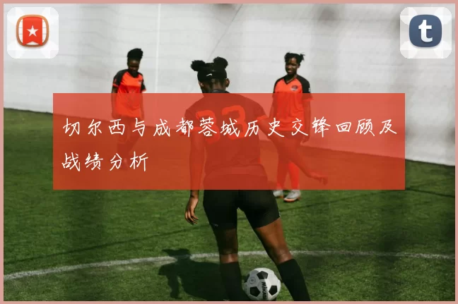 切尔西与成都蓉城历史交锋回顾及战绩分析