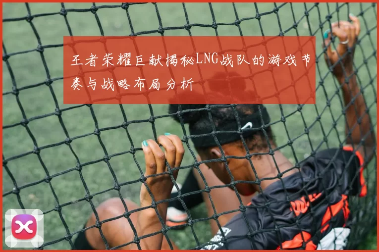 王者荣耀巨献揭秘LNG战队的游戏节奏与战略布局分析