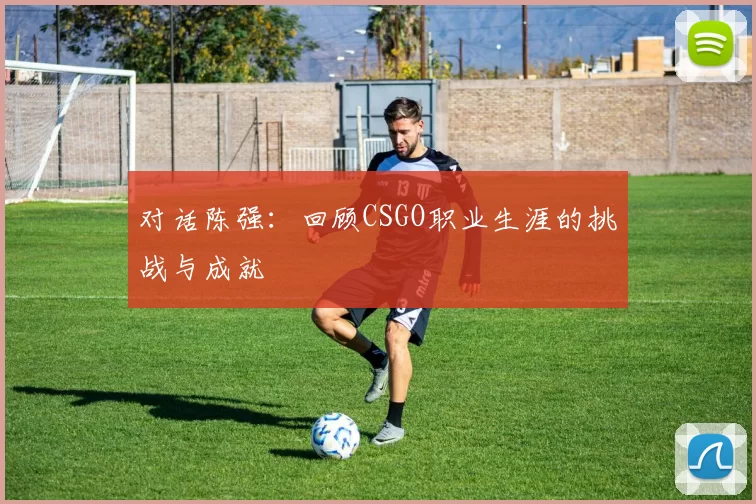 对话陈强：回顾CSGO职业生涯的挑战与成就