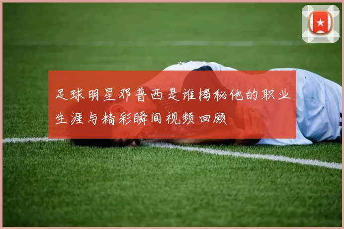 足球明星邓普西是谁揭秘他的职业生涯与精彩瞬间视频回顾