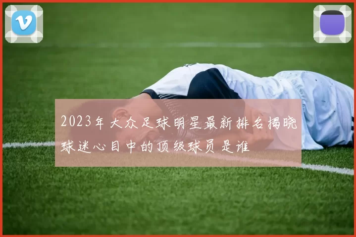 2023年大众足球明星最新排名揭晓球迷心目中的顶级球员是谁