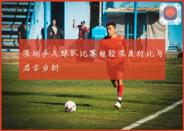 深圳乒乓球队比赛经验深度对比与启示分析