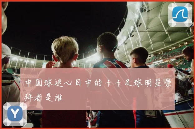 中国球迷心目中的卡卡足球明星崇拜者是谁
