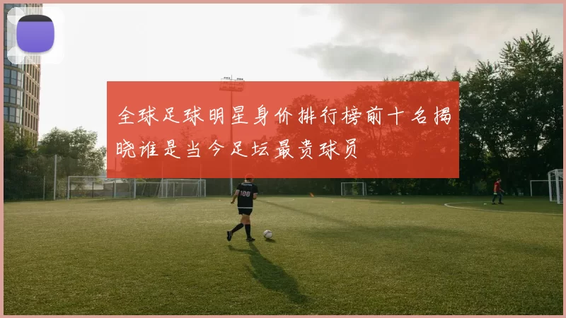 全球足球明星身价排行榜前十名揭晓谁是当今足坛最贵球员