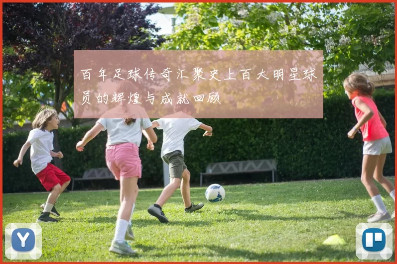 百年足球传奇汇聚史上百大明星球员的辉煌与成就回顾