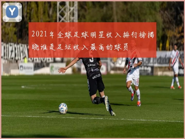 2021年全球足球明星收入排行榜揭晓谁是足坛收入最高的球员