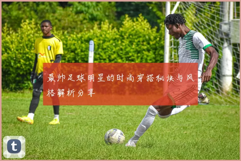 最帅足球明星的时尚穿搭秘诀与风格解析分享