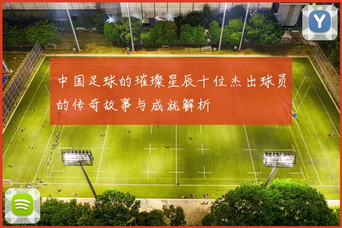 中国足球的璀璨星辰十位杰出球员的传奇故事与成就解析