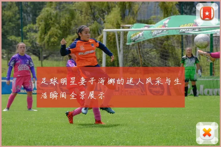 足球明星妻子海娜的迷人风采与生活瞬间全景展示