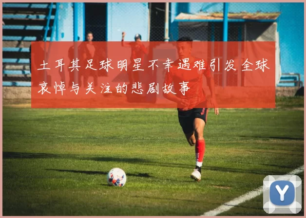 土耳其足球明星不幸遇难引发全球哀悼与关注的悲剧故事