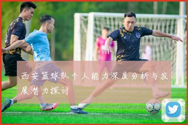 西安篮球队个人能力深度分析与发展潜力探讨