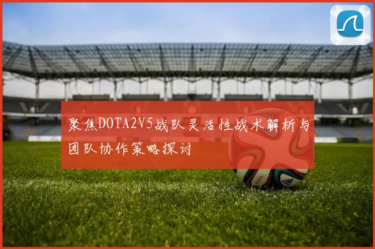 聚焦DOTA2V5战队灵活性战术解析与团队协作策略探讨