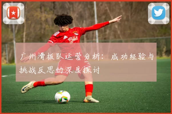 广州滑板队运营分析：成功经验与挑战反思的深度探讨