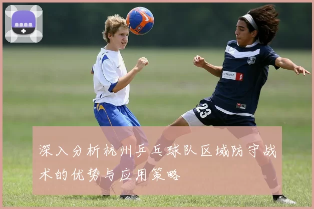 深入分析杭州乒乓球队区域防守战术的优势与应用策略