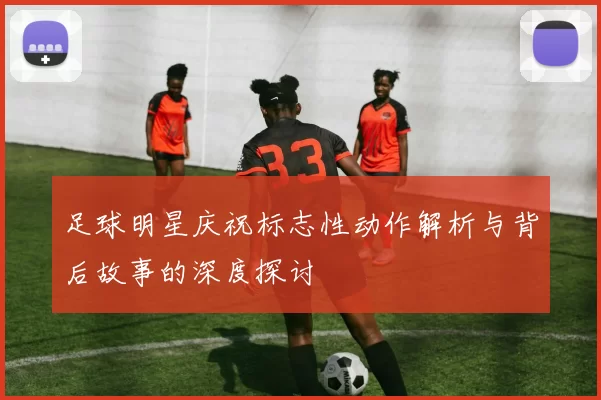 足球明星庆祝标志性动作解析与背后故事的深度探讨