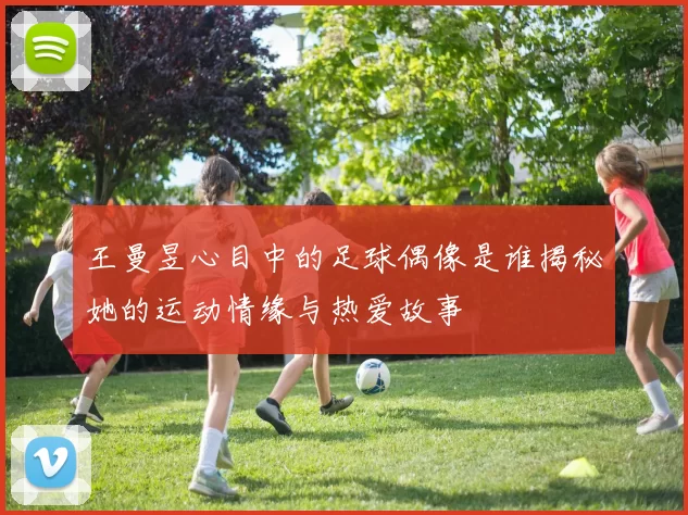 王曼昱心目中的足球偶像是谁揭秘她的运动情缘与热爱故事