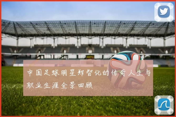中国足球明星郑智化的传奇人生与职业生涯全景回顾