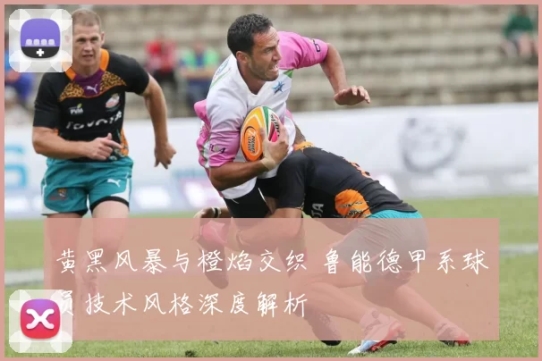 黄黑风暴与橙焰交织 鲁能德甲系球员技术风格深度解析