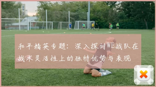 和平精英专题：深入探讨WE战队在战术灵活性上的独特优势与表现