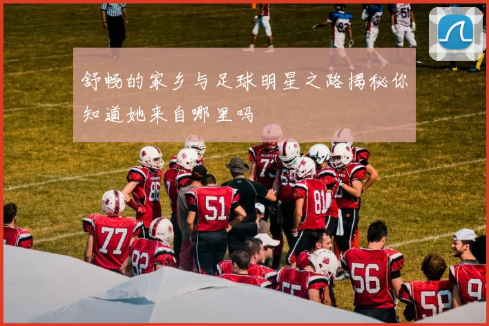 舒畅的家乡与足球明星之路揭秘你知道她来自哪里吗