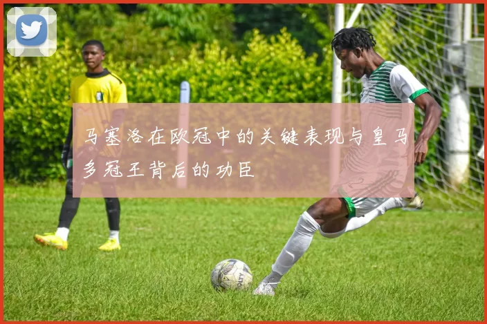 马塞洛在欧冠中的关键表现与皇马多冠王背后的功臣