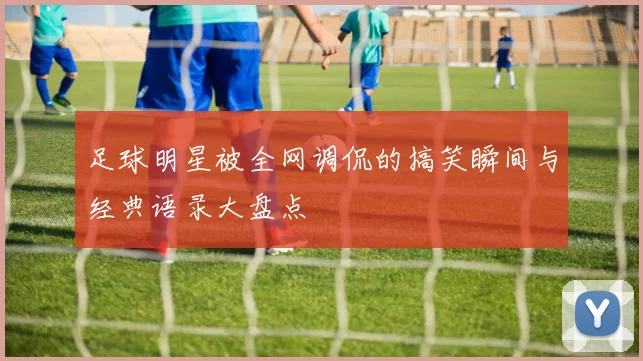足球明星被全网调侃的搞笑瞬间与经典语录大盘点