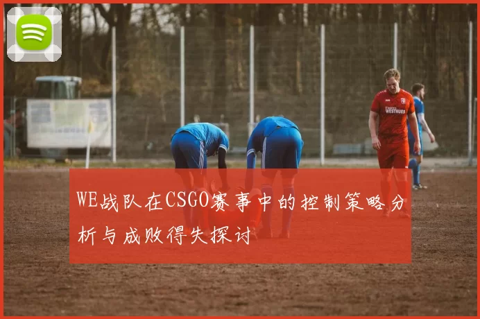 WE战队在CSGO赛事中的控制策略分析与成败得失探讨