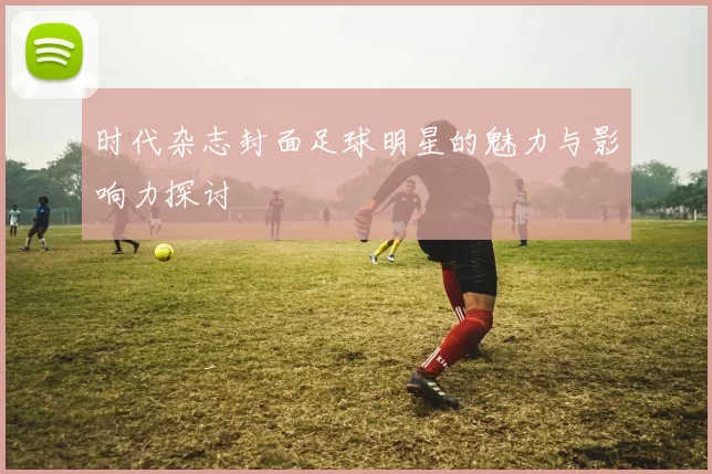 时代杂志封面足球明星的魅力与影响力探讨